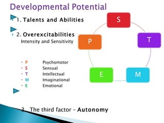 1.  Talents and Abilities 2.  Overexcitabilities Intensity and Sensitivity  P Psychomotor S Sensual T Intellectual M Imaginational E Emotional 3.  The third factor –  Autonomy 