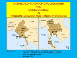 OVEREXPLOITATION OF GROUNDWATER
AND
CONSEQUENCE
IN
YANGON (Myanmar) AND BANGKOK (Thailand)
Prepared by: Myint Thein [Groundwater & Wells Consultant (Freelance) ]
Advisory Group Member (Groundwater) NWRC, Myanmar
myint.thein.geo@gmail.com
November 2018
1
 
