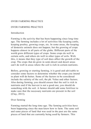 OVER FARMING PRACTICE
OVER FARMING PRACTICE
Introduction
Farming is the activity that has been happening since long time
ago. The farming includes a lot of activities like keeping cattle,
keeping poultry, growing crops, etc. In some areas, the keeping
of domestic animals does not happen, but the growing of crops
happens almost in all parts of the globe. Different parts of the
world grow different types of crops. Some crops do well in
certain soils, and others do well in other types of soils. With
this, it means that they type of soil does affect the growth of the
crop. The crops that do grow in semi-desert and desert areas
can't do well in areas where the soil is rich in certain nutrients.
Before, growing or starting farming, it is good and advisable to
consider some factors to determine whether the crops you intend
to plant will do better. Some of the factors to be considered
include the salinity of the soil, the ph. Value and other factors.
Also during farming, you should ensure that the soil is rich in
nutrients and if the harvest is not a good one, you should do
something with the soil. A farmer should add some fertilizer to
make sure that the necessary nutrients are present in the soil
(Clay, 2013).
Over farming
Farming started the long time ago. The farming activities have
been happening since the man knew how to farm. The same soil
and same pieces of land that was used in the past are the same
pieces of land that are currently being used by farmers. This
 