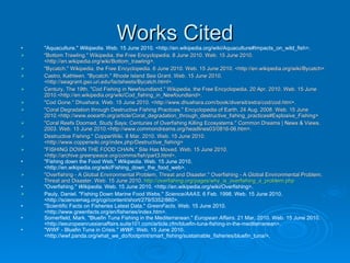 Works Cited "Aquaculture."  Wikipedia . Web. 15 June 2010. <http://en.wikipedia.org/wiki/Aquaculture#Impacts_on_wild_fish>. "Bottom Trawling." Wikipedia, the Free Encyclopedia. 8 June 2010. Web. 15 June 2010. <http://en.wikipedia.org/wiki/Bottom_trawling>. "Bycatch." Wikipedia, the Free Encyclopedia. 6 June 2010. Web. 15 June 2010. <http://en.wikipedia.org/wiki/Bycatch> Castro, Kathleen. "Bycatch." Rhode Island Sea Grant. Web. 15 June 2010. <http://seagrant.gso.uri.edu/factsheets/Bycatch.html>. Century, The 19th. "Cod Fishing in Newfoundland." Wikipedia, the Free Encyclopedia. 20 Apr. 2010. Web. 15 June 2010.<http://en.wikipedia.org/wiki/Cod_fishing_in_Newfoundland>. "Cod Gone." Dhushara. Web. 15 June 2010. <http://www.dhushara.com/book/diversit/extra/cod/cod.htm>. "Coral Degradation through Destructive Fishing Practices." Encyclopedia of Earth. 24 Aug. 2008. Web. 15 June 2010.<http://www.eoearth.org/article/Coral_degradation_through_destructive_fishing_practices#Explosive_Fishing> "Coral Reefs Doomed, Study Says; Centuries of Overfishing Killing Ecosystems." Common Dreams | News & Views. 2003. Web. 15 June 2010.<http://www.commondreams.org/headlines03/0816-06.htm>. Destructive Fishing." CopperWiki. 8 Mar. 2010. Web. 15 June 2010. <http://www.copperwiki.org/index.php/Destructive_fishing> "FISHING DOWN THE FOOD CHAIN." Site Has Moved. Web. 15 June 2010. <http://archive.greenpeace.org/comms/fish/part3.html>. "Fishing down the Food Web."  Wikipedia . Web. 15 June 2010. <http://en.wikipedia.org/wiki/Fishing_down_the_food_web>. "Overfishing - A Global Environmental Problem, Threat and Disaster." Overfishing - A Global Environmental Problem, Threat and Disaster. Web. 15 June 2010.  http://overfishing.org/pages/why_is_overfishing_a_problem.php "Overfishing."  Wikipedia . Web. 15 June 2010. <http://en.wikipedia.org/wiki/Overfishing>. Pauly, Daniel. "Fishing Down Marine Food Webs."  Science/AAAS . 6 Feb. 1998. Web. 15 June 2010. <http://sciencemag.org/cgi/content/short/279/5352/860>. "Scientific Facts on Fisheries Latest Data."  GreenFacts . Web. 15 June 2010. <http://www.greenfacts.org/en/fisheries/index.htm>. Somerfield, Mark. "Bluefin Tuna Fishing in the Mediterranean."  European Affairs . 21 Mar. 2010. Web. 15 June 2010. <http://eeuropeanrussianaffairs.suite101.com/article.cfm/bluefin-tuna-fishing-in-the-mediterranean>. "WWF - Bluefin Tuna in Crisis."  WWF . Web. 15 June 2010. <http://wwf.panda.org/what_we_do/footprint/smart_fishing/sustainable_fisheries/bluefin_tuna/>. 