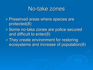 No-take zones Preserved areas where species are protected(8) Some no-take zones are police secured and difficult to enter(8) They create environment for restoring ecosystems and increase of population(8) 