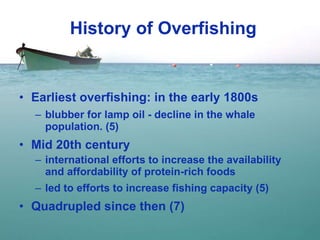 History of Overfishing Earliest overfishing: in the early 1800s blubber for lamp oil - decline in the whale population. (5) Mid 20th century international efforts to increase the availability and affordability of protein-rich foods  led to efforts to increase fishing capacity (5) Quadrupled since then (7) 