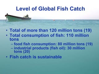 Level of Global Fish Catch Total of more than 120 million tons (19) Total consumption of fish: 110 million tons food fish consumption: 80 million tons (19) industrial products (fish oil): 30 million tons (20) Fish catch is sustainable 