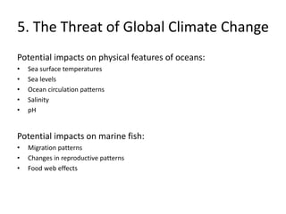 5. The Threat of Global Climate Change
Potential impacts on physical features of oceans:
• Sea surface temperatures
• Sea levels
• Ocean circulation patterns
• Salinity
• pH
Potential impacts on marine fish:
• Migration patterns
• Changes in reproductive patterns
• Food web effects
 