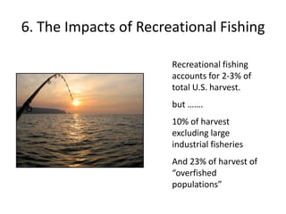 6. The Impacts of Recreational Fishing
Recreational fishing
accounts for 2-3% of
total U.S. harvest.
but …….
10% of harvest
excluding large
industrial fisheries
And 23% of harvest of
“overfished
populations”
 