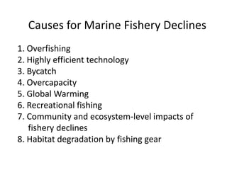 Causes for Marine Fishery Declines
1. Overfishing
2. Highly efficient technology
3. Bycatch
4. Overcapacity
5. Global Warming
6. Recreational fishing
7. Community and ecosystem-level impacts of
fishery declines
8. Habitat degradation by fishing gear
 