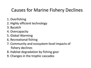Causes for Marine Fishery Declines
1. Overfishing
2. Highly efficient technology
3. Bycatch
4. Overcapacity
5. Global Warming
6. Recreational fishing
7. Community and ecosystem-level impacts of
fishery declines
8. Habitat degradation by fishing gear
9. Changes in the trophic cascades
 
