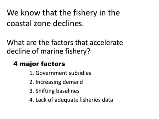 We know that the fishery in the
coastal zone declines.
What are the factors that accelerate
decline of marine fishery?
4 major factors
1. Government subsidies
2. Increasing demand
3. Shifting baselines
4. Lack of adequate fisheries data
 