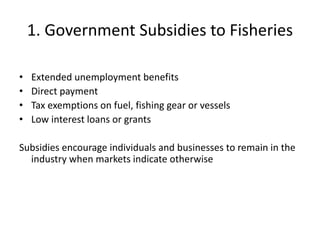 1. Government Subsidies to Fisheries
• Extended unemployment benefits
• Direct payment
• Tax exemptions on fuel, fishing gear or vessels
• Low interest loans or grants
Subsidies encourage individuals and businesses to remain in the
industry when markets indicate otherwise
 