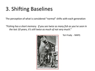 3. Shifting Baselines
The perception of what is considered “normal” shifts with each generation
“Fishing has a short memory. If you see twice as many fish as you’ve seen in
the last 10 years, it’s still twice as much of not very much.”
Teri Frady - NMFS
 