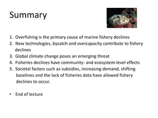 Summary
1. Overfishing is the primary cause of marine fishery declines
2. New technologies, bycatch and overcapacity contribute to fishery
declines
3. Global climate change poses an emerging threat
4. Fisheries declines have community- and ecosystem-level effects
5. Societal factors such as subsidies, increasing demand, shifting
baselines and the lack of fisheries data have allowed fishery
declines to occur.
• End of lecture
 