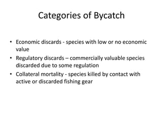 Categories of Bycatch
• Economic discards - species with low or no economic
value
• Regulatory discards – commercially valuable species
discarded due to some regulation
• Collateral mortality - species killed by contact with
active or discarded fishing gear
 