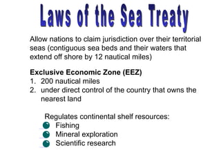 Exclusive Economic Zone (EEZ)
1. 200 nautical miles
2. under direct control of the country that owns the
nearest land
Allow nations to claim jurisdiction over their territorial
seas (contiguous sea beds and their waters that
extend off shore by 12 nautical miles)
Regulates continental shelf resources:
• Fishing
• Mineral exploration
• Scientific research
 