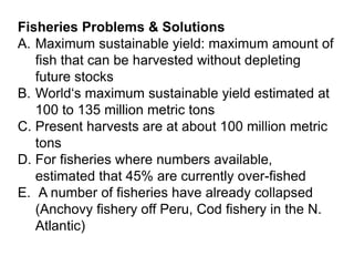 Fisheries Problems & Solutions
A. Maximum sustainable yield: maximum amount of
fish that can be harvested without depleting
future stocks
B. World‘s maximum sustainable yield estimated at
100 to 135 million metric tons
C. Present harvests are at about 100 million metric
tons
D. For fisheries where numbers available,
estimated that 45% are currently over-fished
E. A number of fisheries have already collapsed
(Anchovy fishery off Peru, Cod fishery in the N.
Atlantic)
 