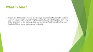 What is bias?
 Bias is the difference between the average prediction of our model and the
correct value which we are trying to predict. Model with high bias pays very
little attention to the training data and oversimplifies the model. It always
leads to high error on training and test data.
 