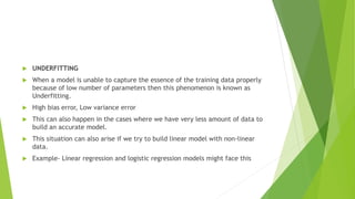  UNDERFITTING
 When a model is unable to capture the essence of the training data properly
because of low number of parameters then this phenomenon is known as
Underfitting.
 High bias error, Low variance error
 This can also happen in the cases where we have very less amount of data to
build an accurate model.
 This situation can also arise if we try to build linear model with non-linear
data.
 Example- Linear regression and logistic regression models might face this
 
