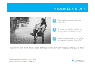 NO MORE MISSED CALLS




 We believe that every missed call is a missed opportunity, our objective is for you to have.




For more information please contact us on
info@centrecom.eu or +356 2364 4098
 