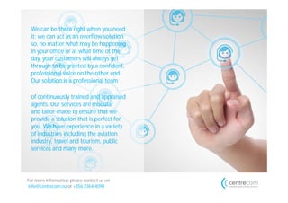 We can be there right when you need
 it; we can act as an overflow solution
 so, no matter what may be happening
 in your office or at what time of the
 day, your customers will always get
 through to be greeted by a confident,
 professional voice on the other end.
 Our solution is a professional team

 of continuously trained and appraised
 agents. Our services are modular
 and tailor-made to ensure that we
 provide a solution that is perfect for
 you. We have experience in a variety
 of industries including the aviation
 industry, travel and tourism, public
 services and many more.




For more information please contact us on
info@centrecom.eu or +356 2364 4098
 