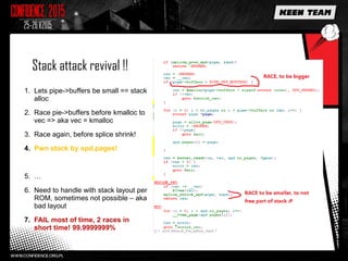Stack attack revival !!
1. Lets pipe->buffers be small == stack
alloc
2. Race pie->buffers before kmalloc to
vec => aka vec = kmalloc
3. Race again, before splice shrink!
4. Pwn stack by spd.pages!
5. …
6. Need to handle with stack layout per
ROM, sometimes not possible – aka
bad layout
7. FAIL most of time, 2 races in
short time! 99.9999999%
 
