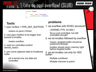Lets do pool overflow! (SLUB)
Tactic
1. pipe->buffers > PIPE_DEF_BUFFERS
means no panic if kfree!
2. race pipe->buffers to be bigger than
passed to kmalloc
means overflow
3. read our controlled content
(kernel_readv)
4. pwn some adjacent data to kmalloced
buffer
ptr is kernel one, but data are
controlled
problems
1. we overflow with IOVEC structure!!
{ KERNEL PTR, 0x1000 }
No so cool controlled, but still
controlled enough!
2. we do kmalloc followed by overflow
means, targeted buffer should be
positioned already!
kmalloc should return memory right
before targeted buffer
3. we do kmalloc not only for VEC
buffer!
Multiple overflows!
Multiple chances to panic!
 
