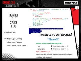 DEFAULT
FILE
SPLICE
READ
struct iovec *vec;
struct splice_pipe_desc {
struct page **pages;
struct partial_page *partial;
…
}
POSSIBLE TO EXIT SOONER!
”/dev/null”
GOOD : Reduce overflowing buffers
- vec  struct iovec (size == 8)
- spd.pages  struct page (size == 4)
BAD : different SLAB
=> not following buffers, overflow something different
=> kfree_skb problem!!
 