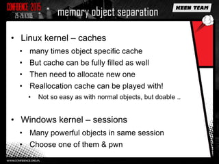 memory object separation
• Linux kernel – caches
• many times object specific cache
• But cache can be fully filled as well
• Then need to allocate new one
• Reallocation cache can be played with!
• Not so easy as with normal objects, but doable ..
• Windows kernel – sessions
• Many powerful objects in same session
• Choose one of them & pwn
 