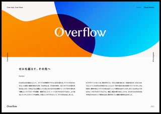 overflow.co.jp
Overflow
Inc. -
-------------- Visual Identity
Over here, Over there.
Overflowの仕組みによって、マイナスの時間がプラスに生まれ変わる。
マイナスをゼロに
すること自体に価値が存在する中、
Overflowは、
その先の未来、
人生へのプラスの変化を
生み出します。Offersでは、
転職という人生における大きな決断かつ、
リスクを伴う変化を
「複業」
というアプローチを提案・実践することで、
ハードルを下げるだけではなく、
より自
分にマッチしたキャリアを納得して選ぶことができるという、
プラスを生み出しました。
ロゴデザインにおいては、
頭文字の Oと、
その上を駆け抜ける / を組み合わせ、
ゼロにみた
てることで、
Overflowが存在することにより、
不安や悩みのある状態
（マイナス）
から、
ゼロ
を超え、
期待や安心
（プラス）
を生み出す、
という意味を込めています。
また、
Overflow その
ものも 1つのプロダクトのように、
検証、
実証の場であることから、
ゼロからものを生み出
す存在そのものという意味も込め、
頭文字の O に複数の意味を込めました。
Symbol
ゼロを越えて、
その先へ
 