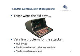 1. Buffer overflows, a bit of background


 Those were the old days…




 Very few problems for the attacker:
    Null bytes
    Shellcode size and other constraints
    Shellcode development                  13
 