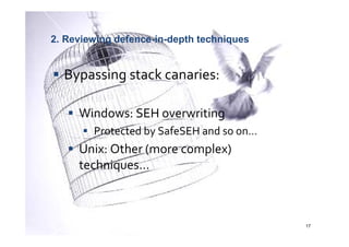 2. Reviewing defence-in-depth techniques


  Bypassing stack canaries:

     Windows: SEH overwriting
        Protected by SafeSEH and so on…
     Unix: Other (more complex)
     techniques…



                                           17
 