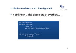 1. Buffer overflows, a bit of background


 You know... The classic stack overflow….

       #include <string.h>
       void foo (char *bar) {
                 char c[12];
                 strcpy(c, bar); // no bounds checking...
       }

        int main (int argc, char **argv) {
                  foo(argv[1]);
       }




                                                            7
 