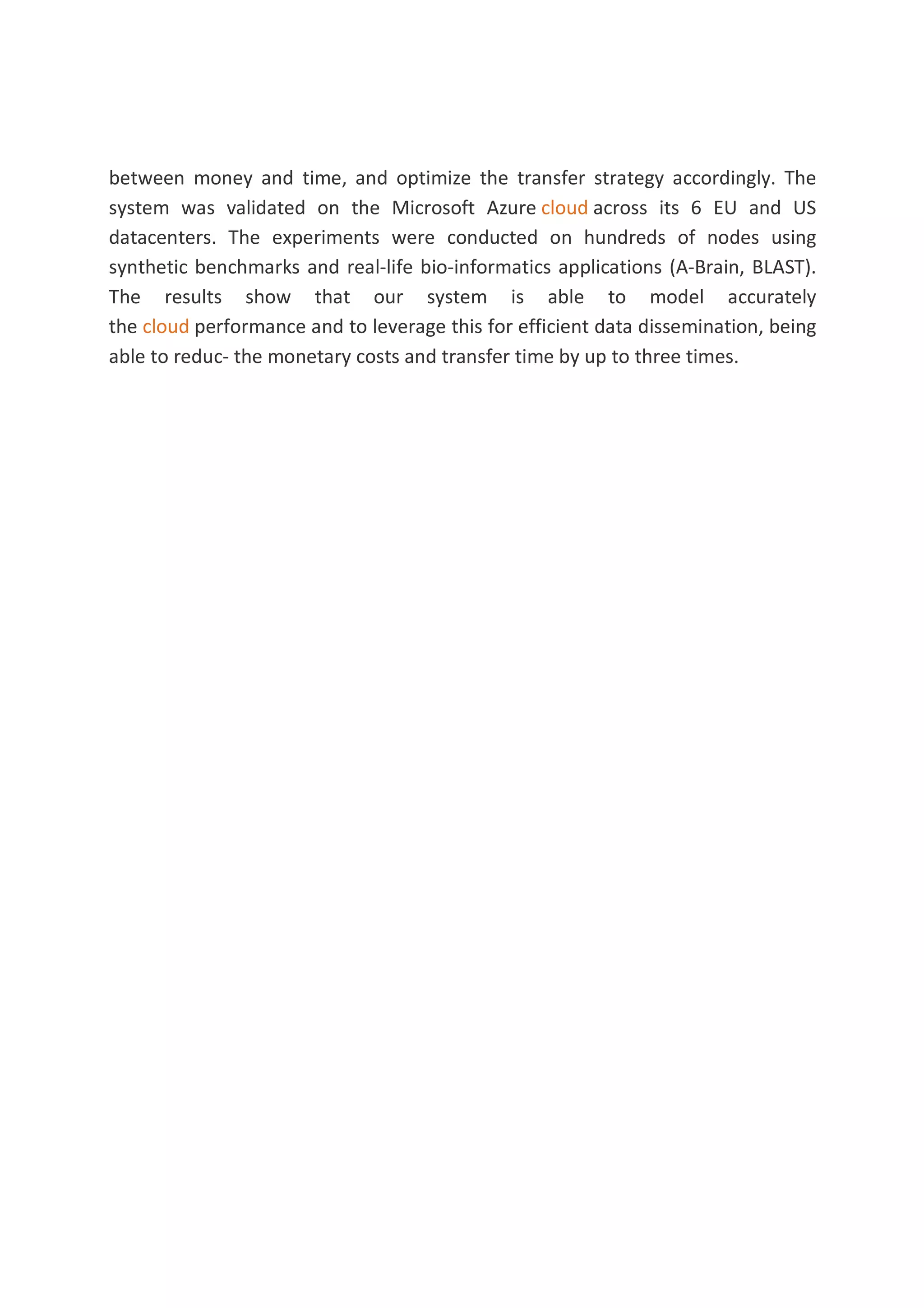 between money and time, and optimize the transfer strategy accordingly. The
system was validated on the Microsoft Azure cloud across its 6 EU and US
datacenters. The experiments were conducted on hundreds of nodes using
synthetic benchmarks and real-life bio-informatics applications (A-Brain, BLAST).
The results show that our system is able to model accurately
the cloud performance and to leverage this for efficient data dissemination, being
able to reduc- the monetary costs and transfer time by up to three times.