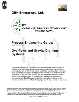 GBH Enterprises, Ltd.

Process Engineering Guide:
GBHE-PEG-FLO-301

Overflows and Gravity Drainage
Systems

Information contained in this publication or as otherwise supplied to Users is
believed to be accurate and correct at time of going to press, and is given in
good faith, but it is for the User to satisfy itself of the suitability of the information
for its own particular purpose. GBHE gives no warranty as to the fitness of this
information for any particular purpose and any implied warranty or condition
(statutory or otherwise) is excluded except to the extent that exclusion is
prevented by law. GBHE accepts no liability resulting from reliance on this
information. Freedom under Patent, Copyright and Designs cannot be assumed.

Refinery Process Stream Purification Refinery Process Catalysts Troubleshooting Refinery Process Catalyst Start-Up / Shutdown
Activation Reduction In-situ Ex-situ Sulfiding Specializing in Refinery Process Catalyst Performance Evaluation Heat & Mass
Balance Analysis Catalyst Remaining Life Determination Catalyst Deactivation Assessment Catalyst Performance
Characterization Refining & Gas Processing & Petrochemical Industries Catalysts / Process Technology - Hydrogen Catalysts /
Process Technology – Ammonia Catalyst Process Technology - Methanol Catalysts / process Technology – Petrochemicals
Specializing in the Development & Commercialization of New Technology in the Refining & Petrochemical Industries
Web Site: www.GBHEnterprises.com

 