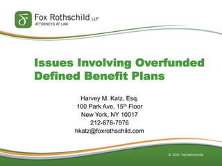 © 2015 Fox Rothschild
Issues Involving Overfunded
Defined Benefit Plans
Harvey M. Katz, Esq.
100 Park Ave, 15th Floor
New York, NY 10017
212-878-7976
hkatz@foxrothschild.com
 