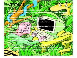 VENTAJAS
Hace la comunicación mucho más sencilla.
Es posible conocer e interactuar con muchas personas de todas partes del
mundo.
La búsqueda de información se vuelve mucho más sencilla, sin tener que
ir forzadamente a las bibliotecas tradicionales.
Es posible encontrar muchos puntos de vista diferente sobre alguna
noticia.
Es posible la creación y descarga de software libre, por sus herramientas
colaborativas.
La computadora se actualiza períodicamente más facil que si no
tuvieramos internet.
Es posible encontrar soporte técnico de toda clase sobre alguna
herramienta o proceso.
El seguimiento de la información a tiempo real es posible a través del
Internet.
Es posible comprar facilmente a otras tiendas de otros p
Y es posible compartir muchas cosas personales o conocimientos que a
otro le puede servir, y de esa manera, se vuelve bien provechoso.
 