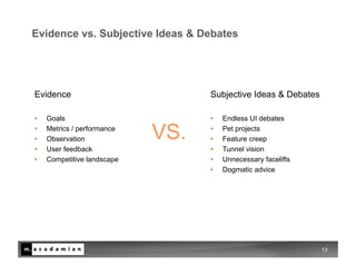 Evidence vs. Subjective Ideas & Debates




Evidence                           Subjective Ideas & Debates

•    Goals                         •    Endless UI debates
• 
• 
     Metrics / performance
     Observation             VS.   • 
                                   • 
                                        Pet projects
                                        Feature creep
•    User feedback                 •    Tunnel vision
•    Competitive landscape         •    Unnecessary facelifts
                                   •    Dogmatic advice




                                                                13
 
