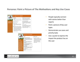 Personas:	
  Paint	
  a	
  Picture	
  of	
  The	
  MoIvaIons	
  and	
  Key	
  Use	
  Cases	
  


                                                         •  People	
  typically	
  connect	
  
                                                            with	
  stories	
  beDer	
  than	
  
                                                            reports	
  
                                                         •  Paint	
  a	
  picture	
  of	
  key	
  user	
  
                                                            types	
  
                                                         •  Demonstrate	
  use	
  cases	
  and	
  
                                                            priority	
  tasks	
  
                                                         •  Use	
  a	
  quote	
  to	
  express	
  the	
  
                                                            impact	
  the	
  product	
  has	
  on	
  
                                                            the	
  user	
  




                                                                                                             20
 