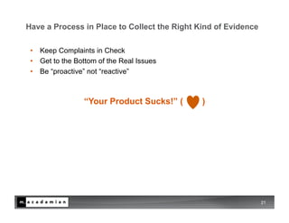 Have a Process in Place to Collect the Right Kind of Evidence

 •  Keep Complaints in Check
 •  Get to the Bottom of the Real Issues
 •  Be “proactive” not “reactive”



                 “Your Product Sucks!” (      )




                                                                21
 