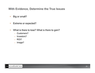With Evidence, Determine the True Issues

 •  Big or small?

 •  Extreme or expected?

 •  What is there to lose? What is there to gain?
     −    Customers?
     −    Investors?
     −    ROI?
     −    Image?




                                                    23
 
