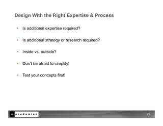Design With the Right Expertise & Process

 •  Is additional expertise required?

 •  Is additional strategy or research required?

 •  Inside vs. outside?

 •  Don’t be afraid to simplify!

 •  Test your concepts first!




                                                   25
 