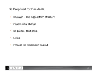 Be Prepared for Backlash

•  Backlash – The biggest form of flattery

•  People resist change

•  Be patient, don’t panic

•  Listen

•  Process the feedback in context




                                             27
 