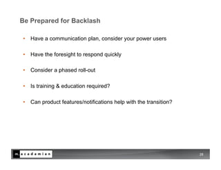 Be Prepared for Backlash

•  Have a communication plan, consider your power users

•  Have the foresight to respond quickly

•  Consider a phased roll-out

•  Is training & education required?

•  Can product features/notifications help with the transition?




                                                                  28
 