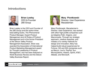 Introductions


              Brian Lawley                                Mary Piontkowski
              CEO & Founder                               Director, User Experience
              280 Group                                   Macadamian

 Brian Lawley is the CEO and Founder of       Mary Piontkowski, Macadamian’s
 the 280 Group and the author three           Director, User Experience, has worked
 best-selling books, The Phenomenal           with other high-profile companies such
 Product Manager, Expert Product              as Adaptive Path, Organic, and
 Management and 42 Rules of Product           Macromedia. Through her strategic
 Management and is the former President       approach, creative expertise, and
 of the Silicon Valley Product                mastery of a variety methods for
 Management Association. Brian was            design and innovation, Mary has
 awarded the Association of International     helped build robust experiences for
 Product Marketing Management award           Fortune 100 and 500 companies such
 for Thought Leadership in Product            as Macy's, Levi's, PayPal, Sun
 Management, and has been featured on         Microsystems, Hasbro, Sprint, AT&T,
 World Business Review and the Silicon        Allstate, and Microsoft.
 Valley Business Report.


                     Confidential   5/19/12                                            3
 