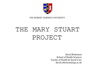 THE MARY STUART PROJECT   David Robertson School of Health Sciences Faculty of Health & Social Care [email_address] THE ROBERT GORDON UNIVERSITY 