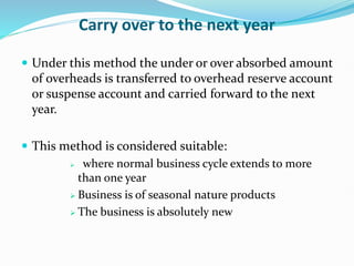 Carry over to the next year
 Under this method the under or over absorbed amount
of overheads is transferred to overhead reserve account
or suspense account and carried forward to the next
year.
 This method is considered suitable:
 where normal business cycle extends to more
than one year
 Business is of seasonal nature products
 The business is absolutely new
 