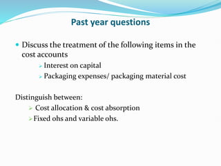 Past year questions
 Discuss the treatment of the following items in the
cost accounts
 Interest on capital
 Packaging expenses/ packaging material cost
Distinguish between:
 Cost allocation & cost absorption
Fixed ohs and variable ohs.
 