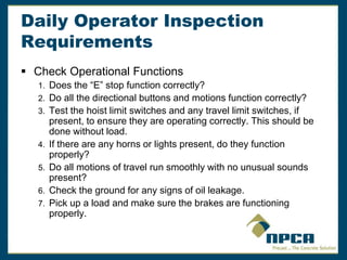 Daily Operator Inspection
Requirements
 Check Operational Functions
1. Does the “E” stop function correctly?
2. Do all the directional buttons and motions function correctly?
3. Test the hoist limit switches and any travel limit switches, if
present, to ensure they are operating correctly. This should be
done without load.
4. If there are any horns or lights present, do they function
properly?
5. Do all motions of travel run smoothly with no unusual sounds
present?
6. Check the ground for any signs of oil leakage.
7. Pick up a load and make sure the brakes are functioning
properly.
 