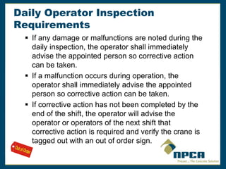 Daily Operator Inspection
Requirements
 If any damage or malfunctions are noted during the
daily inspection, the operator shall immediately
advise the appointed person so corrective action
can be taken.
 If a malfunction occurs during operation, the
operator shall immediately advise the appointed
person so corrective action can be taken.
 If corrective action has not been completed by the
end of the shift, the operator will advise the
operator or operators of the next shift that
corrective action is required and verify the crane is
tagged out with an out of order sign.
 