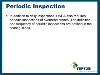 Periodic Inspection
 In addition to daily inspections, OSHA also requires
periodic inspections of overhead cranes. The definition
and frequency of periodic inspections are defined in the
coming slides.
 