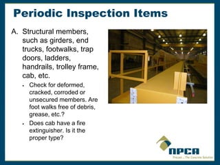 Periodic Inspection Items
A. Structural members,
such as girders, end
trucks, footwalks, trap
doors, ladders,
handrails, trolley frame,
cab, etc.
 Check for deformed,
cracked, corroded or
unsecured members. Are
foot walks free of debris,
grease, etc.?
 Does cab have a fire
extinguisher. Is it the
proper type?
 