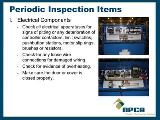 Periodic Inspection Items
I. Electrical Components
 Check all electrical apparatuses for
signs of pitting or any deterioration of
controller contactors, limit switches,
pushbutton stations, motor slip rings,
brushes or resistors.
 Check for any loose wire
connections for damaged wiring.
 Check for evidence of overheating.
 Make sure the door or cover is
closed properly.
 